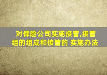 对保险公司实施接管,接管组的组成和接管的 实施办法